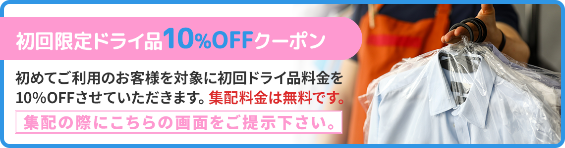 初回限定ドライ品10%OFFクーポン 初めてご利用のお客様を対象に初回ドライ品料金を10%OFFさせていただきます。集配料金は無料です。集配の際にこちらの画面をご提示下さい。